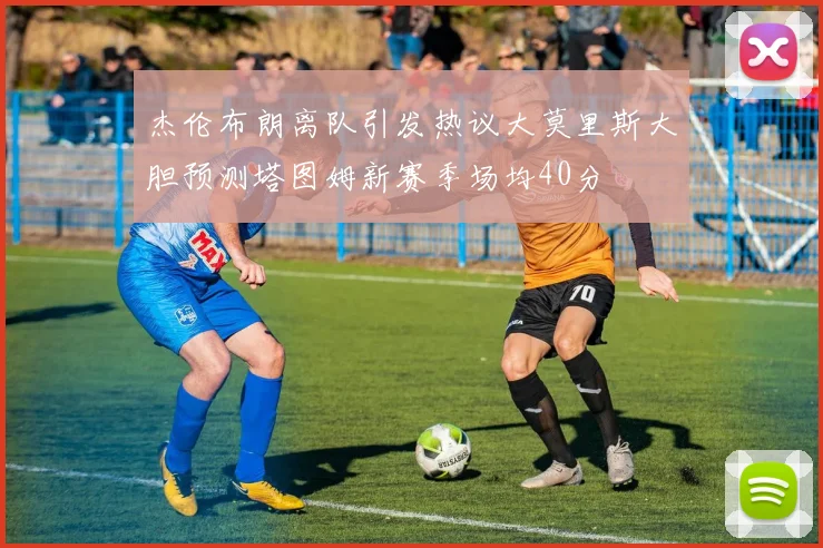 杰伦布朗离队引发热议大莫里斯大胆预测塔图姆新赛季场均40分