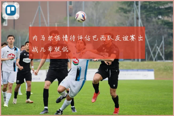 内马尔伤情待评估巴西队友谊赛出战几率极低
