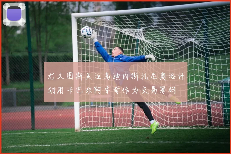 尤文图斯关注乌迪内斯扎尼奥洛计划用卡巴尔阿季奇作为交易筹码