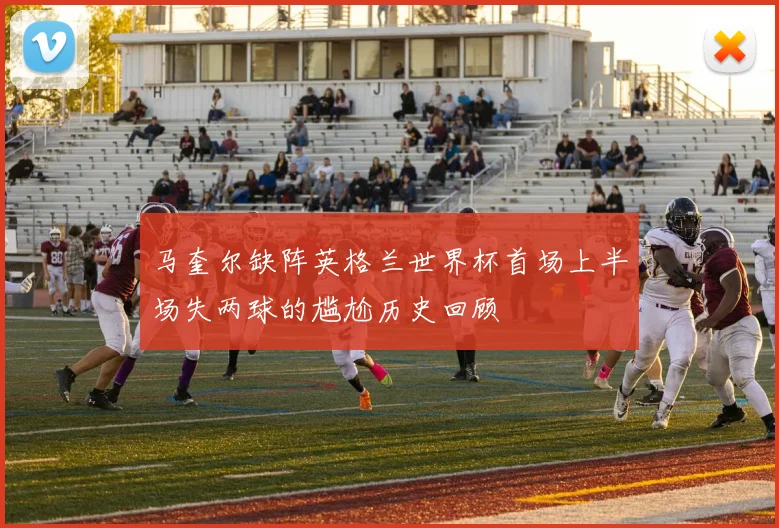 马奎尔缺阵英格兰世界杯首场上半场失两球的尴尬历史回顾