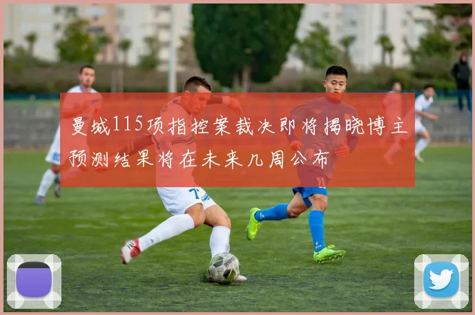 曼城115项指控案裁决即将揭晓博主预测结果将在未来几周公布
