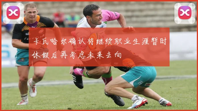 卡瓦哈尔确认将继续职业生涯暂时休假后再考虑未来去向