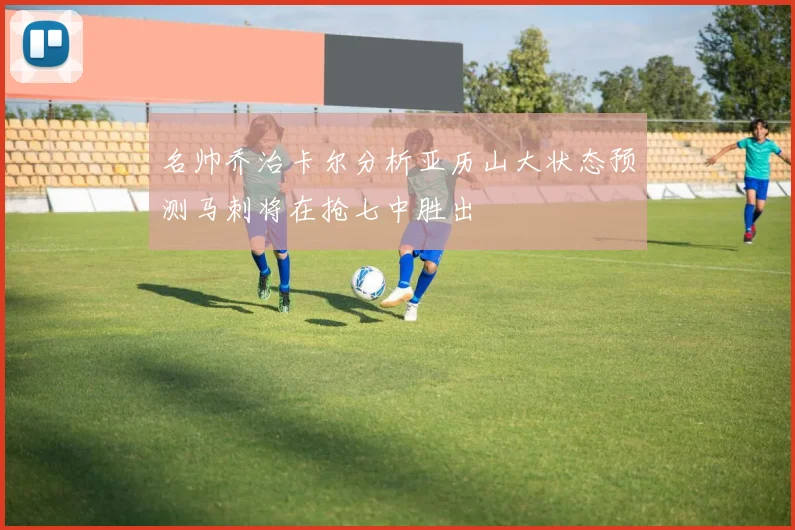 名帅乔治卡尔分析亚历山大状态预测马刺将在抢七中胜出