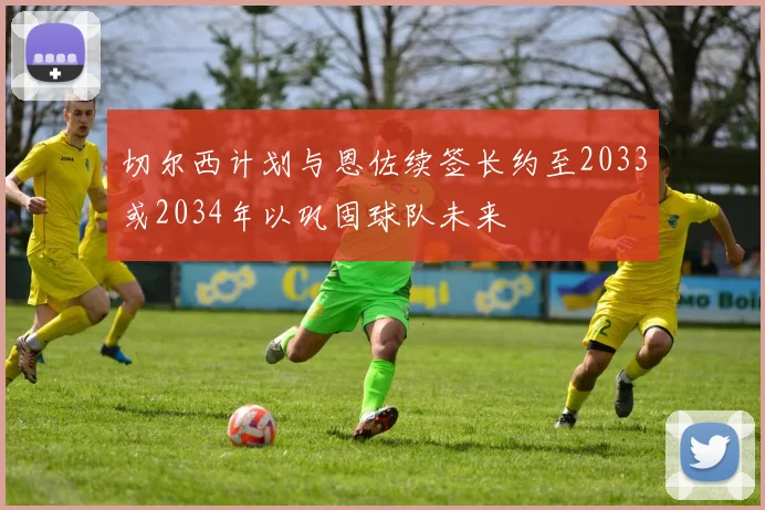 切尔西计划与恩佐续签长约至2033或2034年以巩固球队未来