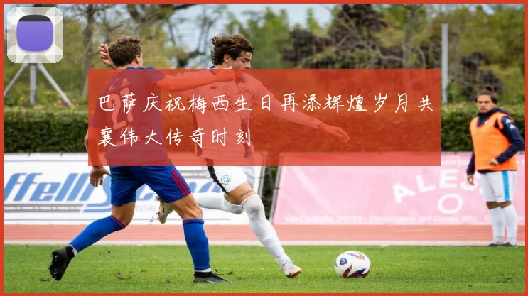 巴萨庆祝梅西生日再添辉煌岁月共襄伟大传奇时刻