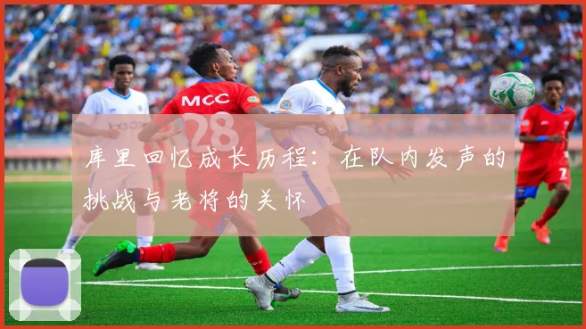 库里回忆成长历程：在队内发声的挑战与老将的关怀