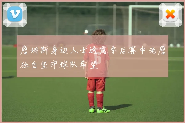 詹姆斯身边人士透露季后赛中老詹独自坚守球队希望