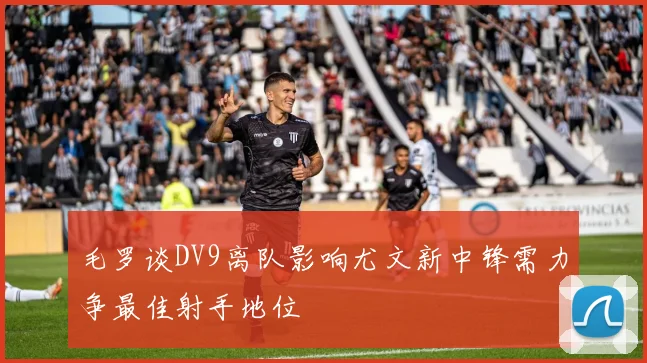 毛罗谈DV9离队影响尤文新中锋需力争最佳射手地位
